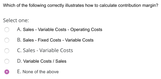 Which of the following correctly illustrates how to calculate contribution margin? Select one: o A. Sales - Variable Costs -