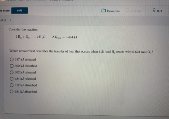 at Score: 64% Resources I dive Up? Hint of 20 > Consider the reaction. 2 H, +0, 2H, 0 AH = - 484 kJ Which answer best describ