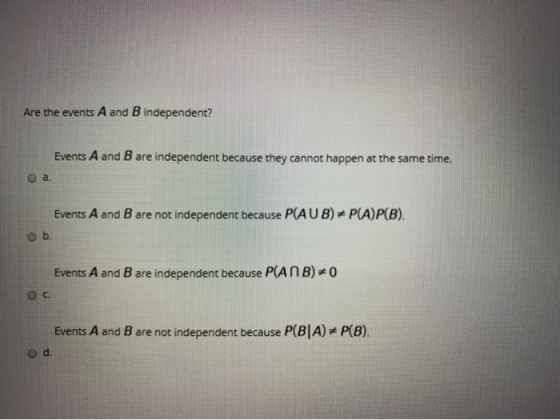 Are the events A and B independent? Events A and B are independent because they cannot happen at the same time. O a. Events A