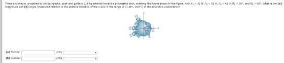 Three astronauts, propelled by jet backpacks, push and guide a 119 kg asteroid toward a processing dock, exerting the forces shown in the figure, with F1 = 35 N, F2 = 52 N, F3 = 42 N,81 = 30°, and θ3 = 60°, what is the (a) magnitude and (b) angle (measured relative to the positive direction of the x axis in the range of (-180, 180°1) of the asteroids acceleration? (a) Number Units (b) Number Units