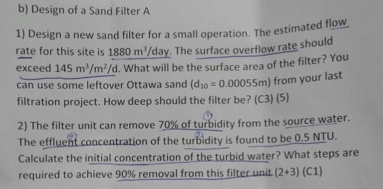 b) Design of a Sand Filter A 1) Design a new sand filter for a small operation. The est rate for this site is 1880 m/day. The surface overflow ra exceed 145 m3/m2/d. What will be the surface area of the f can use some leftover Ottawa sand (dzo - 0.00055m) from your filtration project. How deep should the filter be? (C3) (5) te shod You 2) The filter unit can remove 70%ofturbidity from the source water The effluent co Calculate the initial concentration of the turbid water? What steps are required to achieve 90%removal fromthis filterunit (2+3) (C) ncentration of the turbidity is found to be 0.5 NTU.
