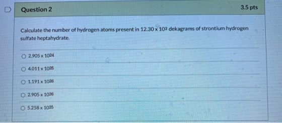 D Question 2 3.5 pts Calculate the number of hydrogen atoms present in 12.30 x 102 dekagrams of strontium hydrogen sulfate he