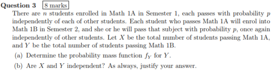 iestion There are n students enrolled in Math 1A in Semester 1, each passes with probability p independently of each of other students. Each student who passes Math 1A will enrol into in Seme that subject with probability p, once again independently of other students. Let X be the total number of students passing Math 1A, and Y be the total number of students passing Math 1B. (a) Determine the probability mass function fy for Y. (b) Are X and Y independent? As always, justify your answer