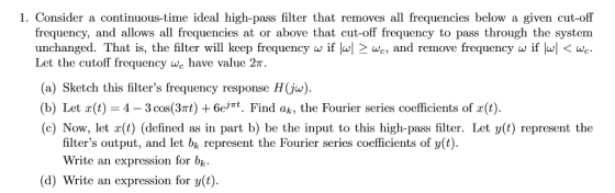 1. Consider a continuous-time ideal high-pass filter that removes all frequencies below a given cut-off frequency, and allows all frequencies at or above that cut-off frequency to pass through the system unchanged. That is, the filter will keep frequency w if w] 2we and remove frequency w if ww Let the cutoff frequency we have value 2π. (a) Sketch this filters frequency response H(ju). (b) Let x(t) 4-3 cos(3m) + 6eMt. Find ak, the Fourier series coefficients of x(t) (c) Now, let r(t) (defined as in part b) be the input to this high-pass filter. Let y(t) represent the filters output, and let bk represent the Fourier series coefficients of y(t) Write an expression for bk (d) Write an expression for y(t)