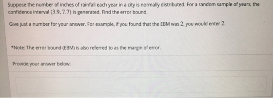Suppose the number of inches of rainfall each year in a city is normally distributed. For a random sample of years, the confidence interval (3.9,7.7) is generated. Find the error bound. Give just a number for your answer. For example, if you found that the EBM was 2, you would enter 2 *Note: The error bound (EBM) is also referred to as the margin of error. Provide your answer below: