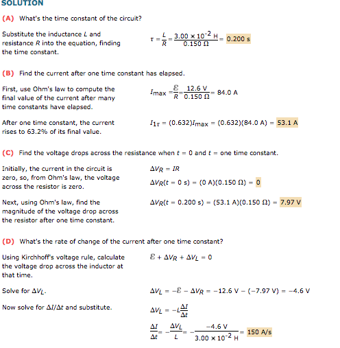 SOLUTION (A) Whats the time constant of the circuit? L = 3.00 x 10 Substitute the inductance L and resistance R into the equation, finding the time constant. 0.200 s (B) Find the current after one time constant has elapsed E 12.6 V First, use Ohms law to compute the final value of the current after many time constants have elapsed. max R 0.150 84.0 A 11r = (0.632)Imax = (0.632)(84.0 A) = 53.1 A After one time constant, the current rises to 63.2% of its final value. (C) Find the voltage drops across the resistance when t 0 and t one time constant. Initially, the current in the circuit is zero, so, from Ohms law, the voltage across the resistor is zero AVR(t-0 s)-(0 A)(0.150 (1) o Next, using Ohms law, find the magnitude of the voltage drop across the resistor after one time constant. AVR(t-0.200 s)-(53.1 A)(0.150 ?)-7.97 V (D) Whats the rate of change of the current after one time constant? Using Kirchhoffs voltage rule, calculate the voltage drop across the inductor at that time. Solve for AV AVL =-E-AVR =-12.6 V-(-7.97 V)--4.6 V Now solve for ?1At and substitute. ?? -4.6V 3.00 x 10-2H150 AVs