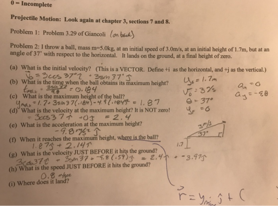 0 - Incomplete Projectile Motion: Look again at chapter 3, sections 7 and 8. Problem 1: Problem 3.29 of Giancoli lan bah Problem 2: I throw a ball, mass m-5.0kg, at an initial speed of 3.0m/s, at an initial height of 1.7m, but at an angle of 37 with respect to the horizontal. It lands on the ground, at a final height of zero. (a) What is the initial velocity? (This is a VECTOR. Define ti as the horizontal, and tj as the vertical.) (b) What is the time when the ball obtains its maximum height? (c) What is the maximum height of the ball? (d) What is the velocity at the maximum height? It is NOT zero!E 6 (e) What is the acceleration at the maximum height? (D) When it reaches the maximum height, where is the ball? (g) What is the velocity JUST BEFORE it hits the ground? (h) What is the speed JUST BEFORE it hits the ground? (i) Where does it land? ts maximum height? 1.7m ax 9.8? 1.7 1.27s+ 2.14 0.8 ee