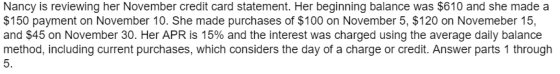 Nancy is reviewing her November credit card statement. Her beginning balance was $610 and she made a $150 payment on November 10. She made purchases of $100 on November 5, $120 on Novemeber 15, and $45 on November 30, Her APR is 15% and the interest was charged using the average daily balance method, including current purchases, which considers the day of a charge or credit. Answer parts 1 through 5.