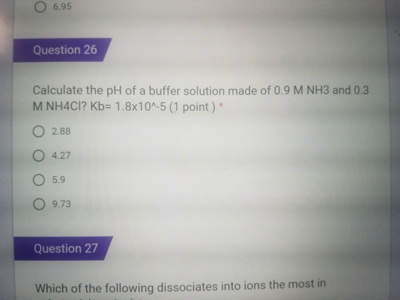O 6.95 Question 26 Calculate the pH of a buffer solution made of 0.9 M NH3 and 0.3 M NH4Cl? Kb= 1.8x10^-5 (1 point ) * O 2.88 O 4.27 5.9 O 9.73 Question 27 Which of the following dissociates into ions the most in