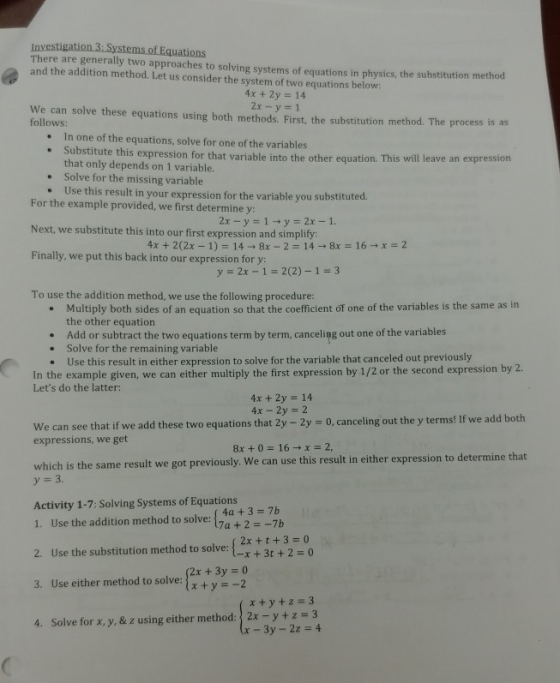 of Equations There are generally two approaches to solving systems of equations in physics, the substitution method and the addition method. Let us consider the system of two equations below: 4x + 2y 14 2x -y-1 We can solve these equations using both methods. First, the substitution method. The process is as follows: In one of the equations, solve for one of the variables . te this expression for that variable into the other equation. This will leave an expression that only depends on 1 variable. Solve for the missing variable Use this result in your expression for the variable you substitut ed. For the example provided, we first determine y: Next, we substitute this into our first expression and simplify Finally, we put this back into our expression for y: To use the addition method, we use the following procedure: y 2x -1-2(2)-1-3 Multiply both sides of an equation so that the coefficient of one of the variables is the same as in the other equation Add or subtract the two equations term by term, canceling out one of the variables Solve for the remaining variable Use this result in either expression to solve for the variable that canceled out previously e . . . In the example given, we can either multiply the first expression by 1/2 or the second expression by 2. Lets do the latter: 4x + 2y 14 4x-2y 2 We can see that if we add these two equations that 2y - 2y 0, canceling out the y terms! If we add expressions, we get which is the same result we got previously. We can use this result in either expression to determine that Activity 1-7: Solving Systems of Equations 1. Use the addition method to solve: 17a + 2-7b 2. Use the substitution method to solve: 2x+t+3 0 3. Use either method to sol y-2 4. Solve for x, y, & z using either method:2x-y+z 3 method to solve: 3t + 2 = 0 2x +3y 0