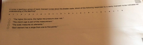 A nurse is teaching a group of newly licensed n understanding of the teaching? underztanding blrthea terechl ef newly licensed nures about the Braden scale. wnich of the folowing responses by a newly ticensed nurse O The O The clients age is part of the measurement. O The higher the score, the higher the pressure ulcer risk. The scale measures six elements. Each element has a range from one to five points.