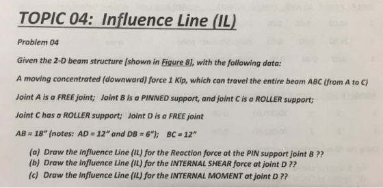 TOPIC 04: Influence Line (IL) Problem 04 Given the 2-D beam structure [shown in Fiqure 81, with the following data: A moving concentrated (downward) force 1 Kip, which can travel the entire beam ABC (from A to C) Joint A is a FREE joint; Joint B is a PINNED support, and joint C is a ROLLER support; Joint C has a ROLLER support; Joint D is a FREE joint AB = 18 (notes: AD = 12 and DB-6); BCz 12 (a) Draw the Influence Line (IL) for the Reaction force at the PIN support joint B?? (b) Draw the Influence Line (IL) for the INTERNAL SHEAR force at joint D ?? (c) Draw the Influence Line (IL) for the INTERNAL MOMENT at joint D ??