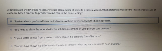 A patient asks the RN if it is necessary to use sterile saline at home to cleanse a wound. Which statement made by the RN dem
