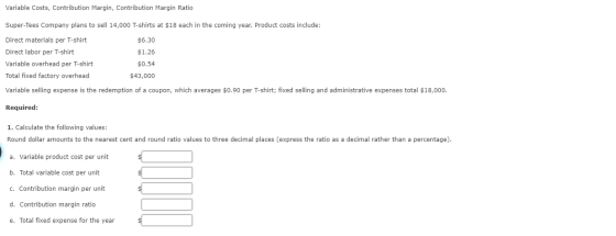 Variable Costs, Contribution Margin, Contribution Margin Ratio Super-Tees Company plans to sell 14,000 T-shirts at $18 each i