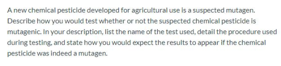 A new chemical pesticide developed for agricultural use is a suspected mutagen. Describe how you would test whether or not th