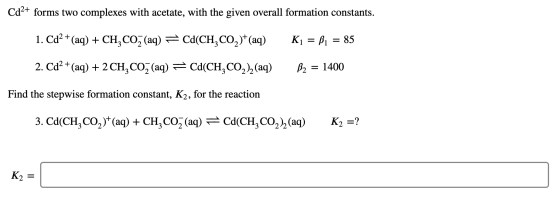 Cd2+ forms two complexes with acetate, with the given overall formation constants. 1. Cd2+ (aq) + CH, CO2 (aq) = Cd(CH, CO2)+