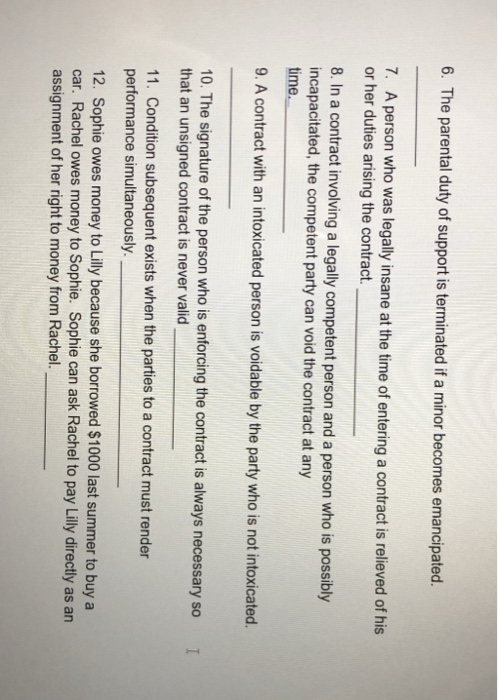 6. The parental duty of support is terminated if a minor becomes emancipated. 7. A person who was legally insane at the time of entering a contract is relieved of his or her duties arising the contract. 8. In a contract involving a legally competent person and a person who is possibly incapacitated, the competent party can void the contract at any time. 9. A contract with an intoxicated person is voidable by the party who is not intoxicated. 10. The signature of the person who is enforcing the contract is always necessary so I that an unsigned contract is never valid 11. Condition subsequent exists when the parties to a contract must render performance simultaneously. 12. Sophie owes money to Lilly because she borrowed $1000 last summer to buy a car. Rachel owes money to Sophie. Sophie can ask Rachel to pay Lilly directly as an assignment of her right to money from Rachel.