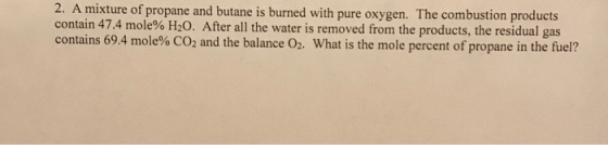 2. A mixture of propane and butane is burned with pure oxygen. The combustion products contain 47.4 mole% H2O. After all the water is removed from the products, the residual gas contains 69.4 mole% CO2 and the balance O2. What is the mole percent of propane in the fuel?