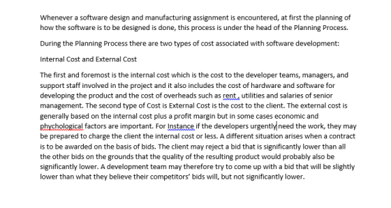Whenever a software design and manufacturing assignment is encountered, at first the planning of how the software is to be designed is done, this process is under the head of the Planning Process. During the Planning Process there are two types of cost associated with software development: Internal Cost and External Cost The first and foremost is the internal cost which is the cost to the developer teams, managers, and support staff involved in the project and it also includes the cost of hardware and software for developing the product and the cost of overheads such as rent, utilities and salaries of senior management. The second type of Cost is External Cost is the cost to the client. The external cost is generally based on the internal cost plus a profit margin but in some cases economic and phychological factors are important. For Instance if the developers urgentlyneed the work, they may be prepared to charge the client the internal cost or less. A different situation arises when a contract is to be awarded on the basis of bids. The client may reject a bid that is significantly lower than all the other bids on the grounds that the quality of the resulting product would probably also be significantly lower. A development team may therefore try to come up with a bid that will be slightly lower than what they believe their competitors bids will, but not significantly lower