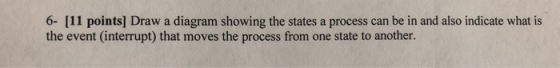 6- [11 points) Draw a diagram showing the states a process can be in and also indicate what is the event (interrupt) that mov