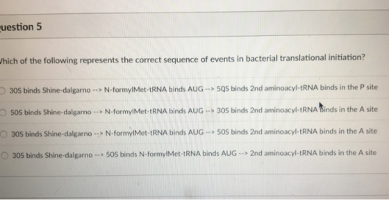 uestion 5 hich of the following represents the correct sequence of events in bacterial translational initiation? O30S binds Shine-dalgarnoN-formylMet-tRNA binds AUG5QS binds 2nd aminoacyl-tRNA binds in the P site OSOS binds Shine-dalgarno .. N-formylMet-tRNA binds AUG 30S binds 2nd aminoacyl-tRNA Sinds in the A site O30S binds Shine-dalgarno .> N-formylMet-tRNA binds AUG 50S binds 2nd aminoacyl-tRNA binds in the A site 30S binds Shine-dalgarno>50S binds N-formylMet-tRNA binds AUG>2nd aminoacyl-tRNA binds in the A site