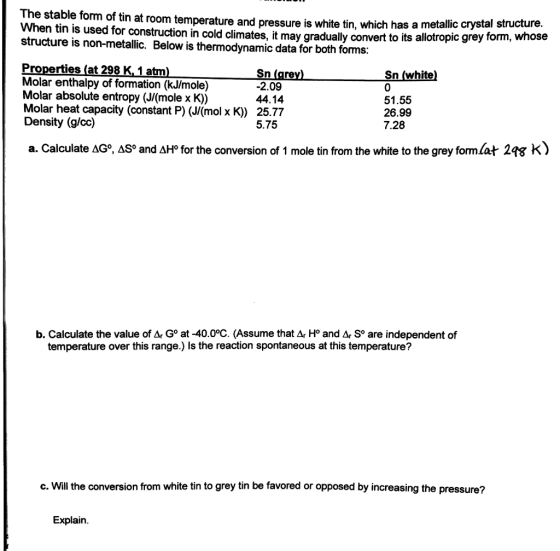 The stable form of tin at room temperature and pressure is whi When tin is used for construction in cold climates, it may gradually convert to its allot structure is non-metallic. Below is thermodynamic data for both forms: ite tin, which has a metallic crystal structure. , whose opic grey form Properties (at 298 K, 1 atm Molar enthalpy of formation (kJ/mole) Molar absolute entropy (J/(mole x K)) Molar heat capacity (constant P) (J/(mol x K) 25.77 Density (g/cc) Sn (gre 2.09 44.14 Sn (white 51.55 26.99 7.28 5.75 a. Calculate Δ , AS° and ΔΗΡ for the conversion of 1 mole tin from the white to the grey format 298 K) b. Calculate the value of Ar Go at -40.0°C. (Assume that Ar H° and Ar So are independent of temperature over this range.) ls the reaction spontaneous at this temperature? c. Will the conversion from white tin to grey tin be favored or opposed by increasing the pressure? Explain