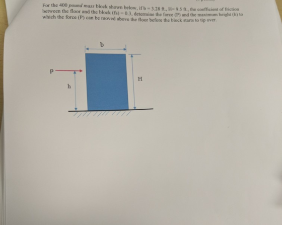 For the 400 pound mass block shown below. if b = 3.28 ft., H=9.5 ft., the coefficient of motion between the floor and the blo