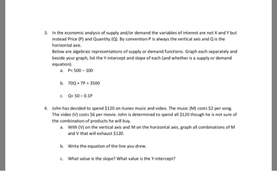 In the economic analysis of supply and/or demand the variables of interest are not X and Y but instead Price (P) and Quantity (Q). By convention P is always the vertical axis and Q is the horizontal axis. Below are algebraic representations of supply or demand functions. Graph each separately and beside your graph, list the Y-intercept and slope of each (and whether is a supply or demand equation) 3. a. P- 500-100 b. 70Q+7P# 3500 John has decided to spend $120 on itunes music and video. The music (M) costs $2 per song. The video (V) costs $6 per movie. John is determined to spend all $120 though he is not sure of the combination of products he will buy. 4. a. With (V) on the vertical axis and M on the horizontal axis, graph all combinations of M and V that will exhaust $120. b. Write the equation of the line you drew c. What value is the slope? What value is the Y-intercept?