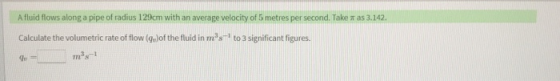 A fluid flows along a pipe of radius 129cm with an average velocity of 5 metres per second. Take was 3.142. Calculate the vol