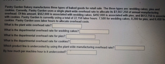 Pastry Garden Bakery manufactures three types of baked goods for retail sale. The three types are: wedding cakes, pies and cookies. Currently, Pastry Garden uses a single plant-wide overhead rate to allocate its $1,667 250 of annual manufacturing overhead. Of this amount, $562,000 is associated with wedding cakes, $492,000 is associated with pies, and $612 750 is associa with cookies. Pastry Garden is currently using a total of 22,150 labor hours: 7.500 for wedding cakes, 8.200 for pies, and 6,450 fo cookies. Pastry Garden uses labor hours to allocate overhead costs What is the plant wide overhead rate? What is the departmental overhead rate for wedding cakes? What is the departmental overhead rate for pies? What is the departmental overhead rate for cookies? Which product line is undercosted by using the plant wide manufacturing By how much per machine hour is it undercosted?