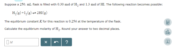 Suppose a 250. mL flask is filled with 0.30 mol of H2 and 1.3 mol of HI. The following reaction becomes possible: H2(8)+12)2H