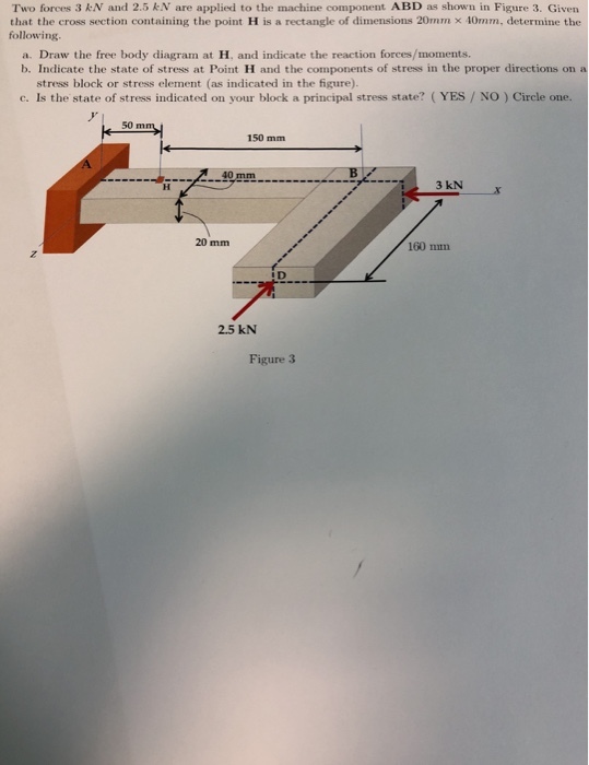 Two forces 3 kN and 2.5 kN are applied to the machine component ABD as shown in Figure 3. Given that the cross section containing the point H is a rectangle of dimensions 20mm x 10mm, determine the following a. Draw the free body diagram at H, and indicate the reaction forces/moments. b. Indicate the state of stress at Point H and the components of stress in the proper directions on a stress block or stress element (as indicated in the figure). c. Is the state of stress indicated on your block a principal stress state? (YES / NO) Circle one. 50 m 150 mm 40 mm 20 mm 160 mn ID 2.5 kN Figure 3
