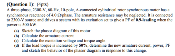 (Question 1): (4pts) A three-phase, 2300-V, 60-Hz, 10-pole, A-connected cylindrical rotor synchronous motor has a synchronous