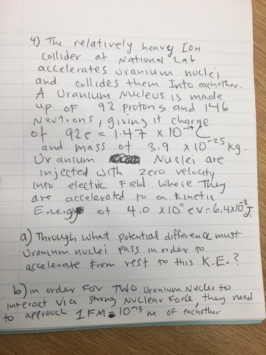 ) The relatively heavy, Lon Collider at National Lat accelerates uraviun nuclc and oollides hem Into eachother A Uranium Mucleus is made up of 2 protons and 아 , 92e 1 나다 x10- Ur antum Nuelei are injected th zero vele int eletvic Field whe e a) Thvoush wheet peteutal dife ene wust accelerate rom rest ro this KE.? nre ract vla Shang Nv니ear force, they wed nteract Viea ghan Nclear Forla