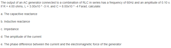 The output of an AC generator connected to a combination of RLC in series has a frequency of 60Hz and an amplitude of 0.10 V. If R 4.00 ohms, L 3.00x10 A -3 H, and C 8.00x10 -4 Farad, calculate: a. The capacitive reactance b. Inductive reactance C. Impedance d. The amplitude of the current e. The phase difference between the current and the electromagnetic force of the generator