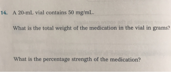 14. A 20-mL vial contains 50 mg/mL. What is the total weight of the medication in the vial in grams? What is the percentage s