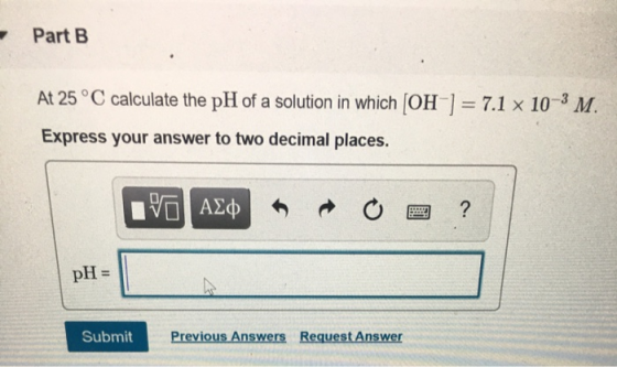 Part B At 25 °C calculate the pH of a solution in which [OH-] = 7.1 x 10-3 M. Express your answer to two decimal places. V AL