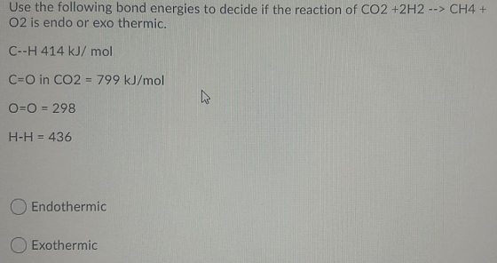 Use the following bond energies to decide if the reaction of CO2 +2H2 --> CH4 + O2 is endo or exo thermic. C--H 414 kJ/mol S