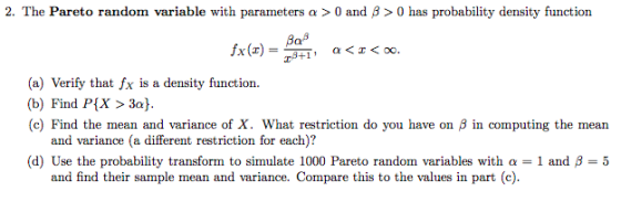 2. The Pareto random variable with parameters a > 0 and B >0 has probability density function (a) Verify that fx is a density function. (b) Find P[X> 3a) (c) Find the mean and variance of X. What restriction do you have on 3 in computing the mean and variance (a different restriction for each)? (d) Use the probability transform to simulate 1000 Pareto random variables with α-1 and β-5 and find their sample mean and variance. Compare this to the values in part (c
