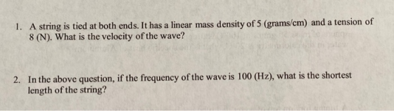 1. A string is tied at both ends. It has a linear mass density of 5 (grams/cm) and a tension of 8 (N). What is the velocity o