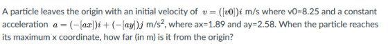 A particle leaves the origin with an initial velocity of v-([vO])i m/s where vO-8.25 and a constant acceleration a = (-[az])i + (-lay)j m/s2, where ax-1.89 and ay-258. When the particle reaches its maximum x coordinate, how far (in m) is it from the origin?