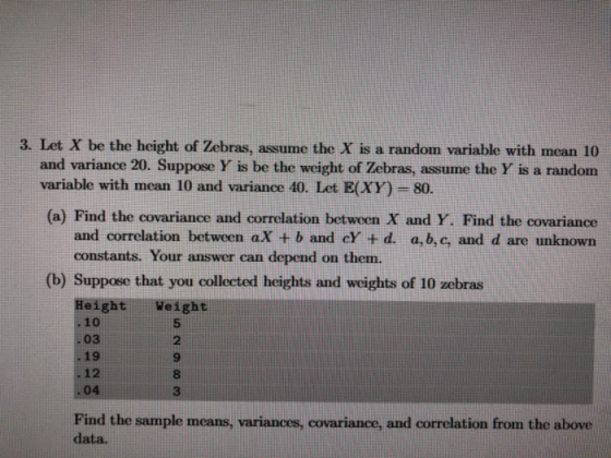 3. Let X be the height of Zebras, assume the X is a random variable with mean 10 and variance 20. Suppose Y is be the weight of Zebras, assume the Y is a random variable with mean 10 and variance 40. Let E(XY)-80 (a) Find the covariance and correlation between X and Y. Find the covariance and correlation between aX + b and cY + d. a,b,c, and d are unknown constants. Your answer can depend on them. (b) Suppose that you collected heights and weights of 10 zebras HeightWeight .10 03 .19 . 12 04 5 2 9 8 3 Find the sample means, variances, covarianace,and correlation from the above data.