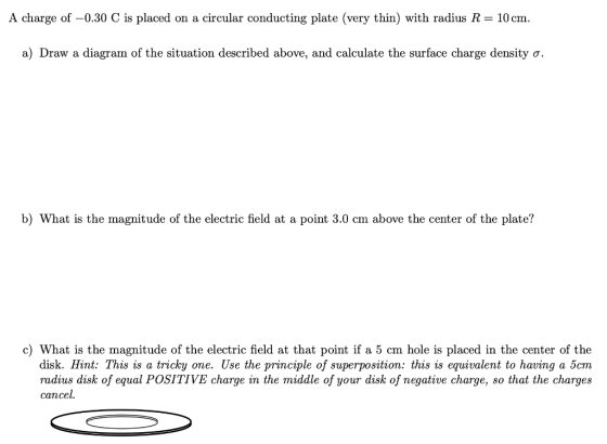 A charge of -0.30 C is placed on a circular conducting plate (very thin) with radius R= 10 cm. a) Draw a diagram of the situa