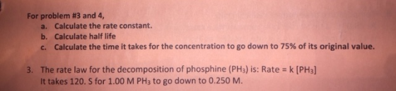 For problem #3 and 4, a. b. C. Calculate the rate constant. Calculate half life Calculate the time it takes for the concentration to go down to 75% of its original value. 3. The rate law for the decomposition of phosphine (PH3) is: Rate k [PH3] It takes 120. S for 1.00 M PH3 to go down to 0.250 M