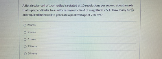 Aflat circular coil of 1 cm radius is rotated at 10 revolutions per second about an axis that is perpendicular to a uniform m