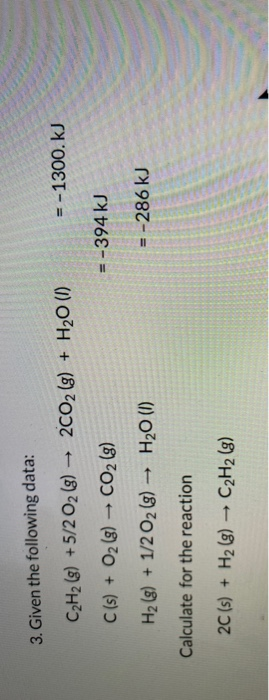 3. Given the following data: C2H2 (8) +5/2O2(g) → 2CO2 (g) + H20 (1) = - 1300. KJ C(s) + O2(g) → CO2 (g) = -394 kJ H2(g) + 1/