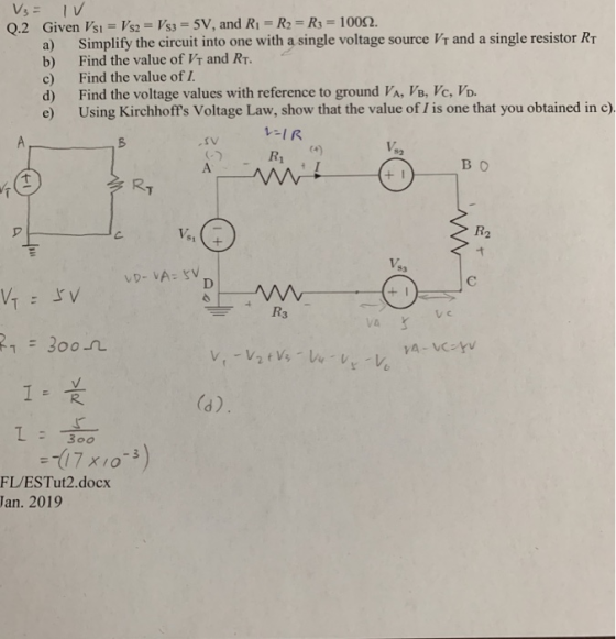 Q.2 Given Vsi Vs2-Vs SV, and Ri-R-Rs 1002. a) Simplify the circuit into one with a single voltage source Vr and a single resistor Rr b) Find the value of Vr and RT. c) Find the value of I d) Find the voltage values with reference to ground VA, VB, Vc, Vo. e) Using Kirchhoffs Voltage Law, show that the value of is one that you obtained in c) -IR R 4) во RT R2 61 レD-iA: 5V DI I R 是 :4 17 x10 F/ESTut2.docx Jan. 2019