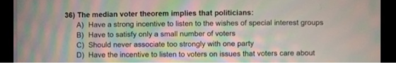 36) The median voter theorem implies that politicians: A) Have a strong incentive to listen to the wishes of special interest