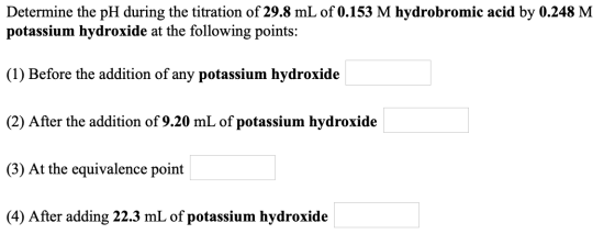 Determine the pH during the titration of 29.8 mL of 0.153 M hydrobromic acid by 0.248 M potassium hydroxide at the following