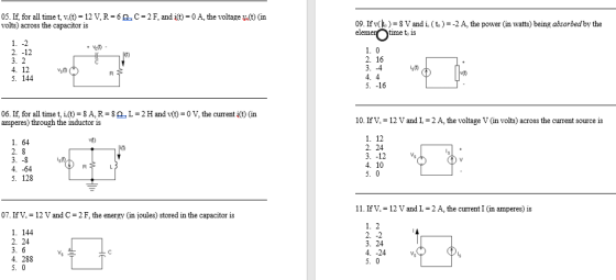 05. If, for all time t, v(t)-12 V, R-6.C2F, and i(t)-0A, the voltage y(t) (in volts) across the capacitor is 09. If v() 8Vand i. (t) 2 A, the power in watts) being absorbed by the time to 1S 2. -12 3. 2 2. 16 s 0 4. 4 5. -16 5. 144 06. If, for all time t, i.(t) 8A, R-8OL-2H and v(t)-0 V, the current i(t) (in amperes) through the inductor is 10. IfV.-12 V andI.-2 A, the voltage V (in volts) across the current source is 1. 12 2. 24 3. -12 4. 10 1. 64 iy 4. -64 5. 128 11. If V.-12 V and L-2 ?, the current I (in amperes) is 07. If V. = 12 V and C-2 F, the energy (in loules) stored in the capacitor is 1. 144 2. 24 3. 24 4. -24 4. 288 5. 0